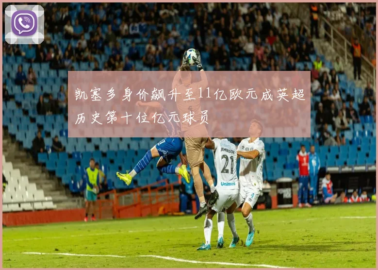 凯塞多身价飙升至11亿欧元成英超历史第十位亿元球员