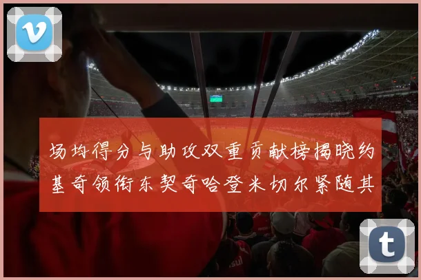 场均得分与助攻双重贡献榜揭晓约基奇领衔东契奇哈登米切尔紧随其后