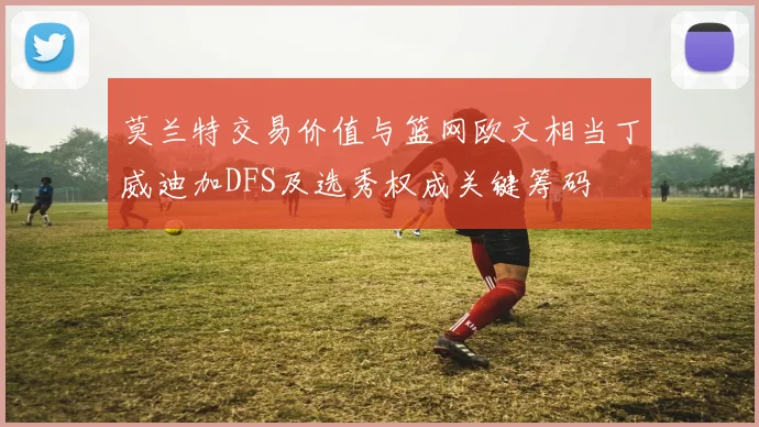 莫兰特交易价值与篮网欧文相当丁威迪加DFS及选秀权成关键筹码