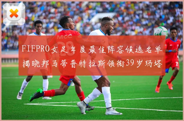 FIFPRO女足年度最佳阵容候选名单揭晓邦马蒂普特拉斯领衔39岁玛塔入围