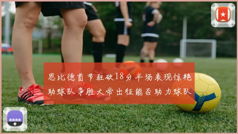 恩比德首节狂砍18分半场表现惊艳助球队争胜大帝出征能否助力球队逆袭