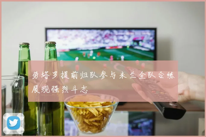 劳塔罗提前归队参与米兰全队合练展现强烈斗志