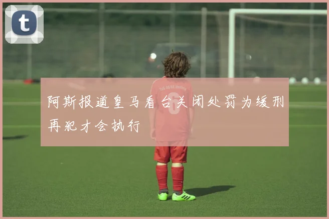 阿斯报道皇马看台关闭处罚为缓刑再犯才会执行