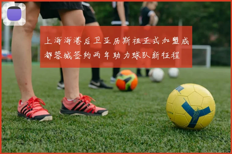 上海海港后卫亚历斯祖正式加盟成都蓉城签约两年助力球队新征程