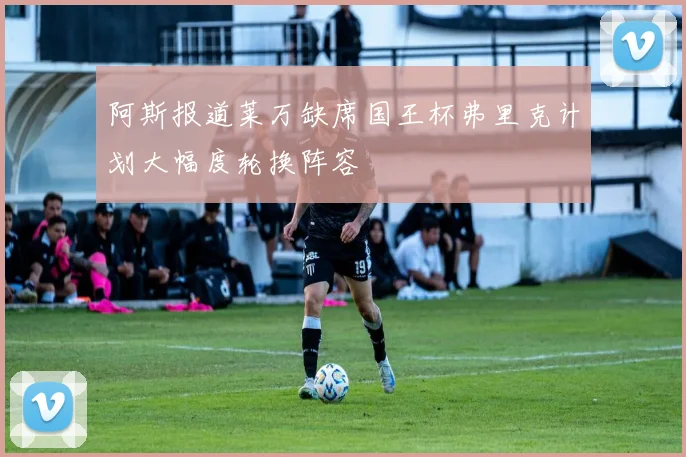 阿斯报道莱万缺席国王杯弗里克计划大幅度轮换阵容