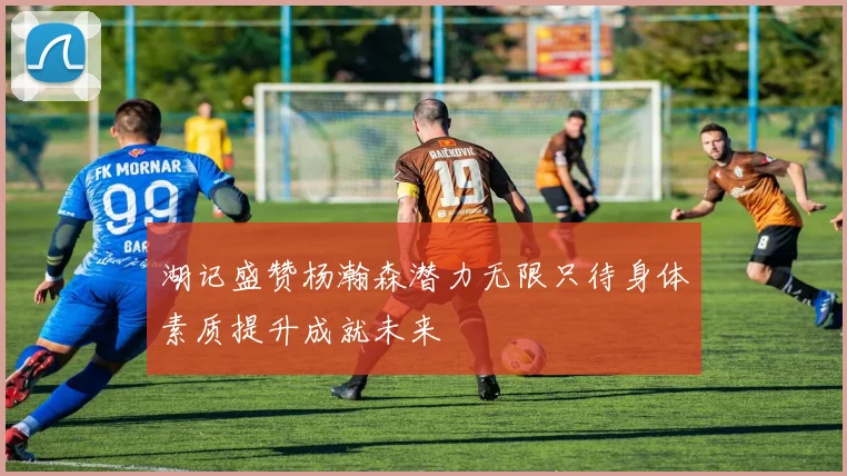 湖记盛赞杨瀚森潜力无限只待身体素质提升成就未来