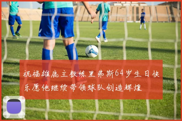 祝福雄鹿主教练里弗斯64岁生日快乐愿他继续带领球队创造辉煌