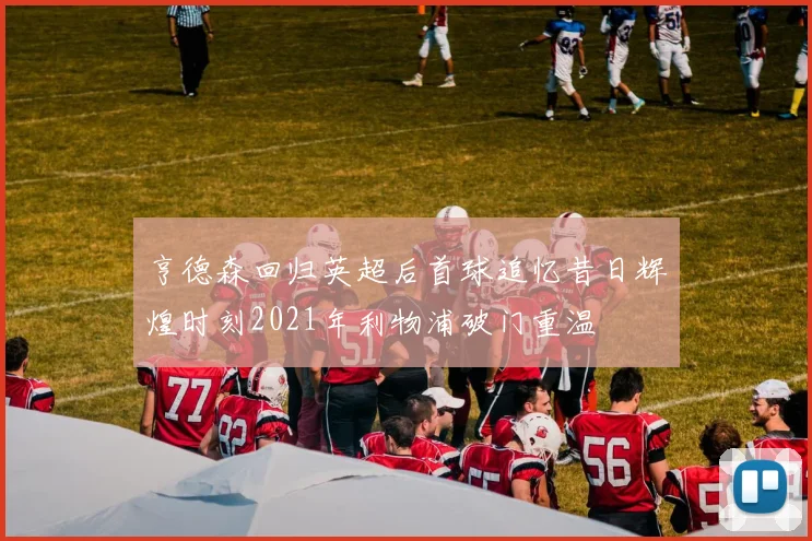 亨德森回归英超后首球追忆昔日辉煌时刻2021年利物浦破门重温