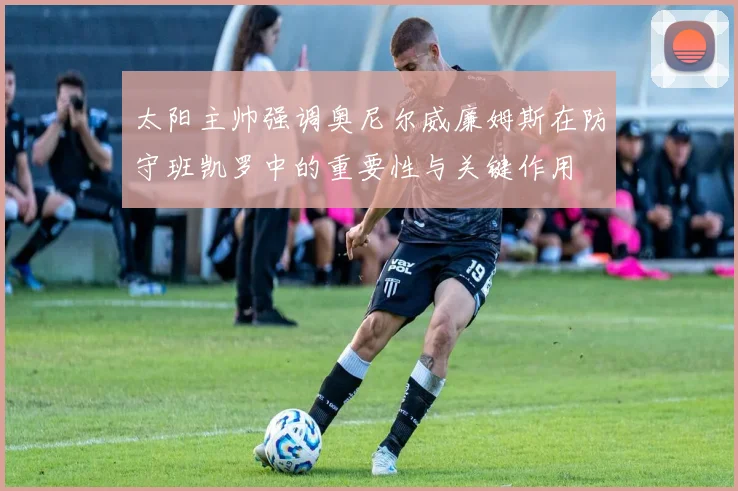 太阳主帅强调奥尼尔威廉姆斯在防守班凯罗中的重要性与关键作用