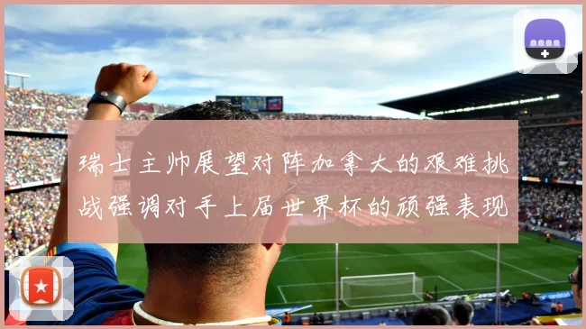 瑞士主帅展望对阵加拿大的艰难挑战强调对手上届世界杯的顽强表现