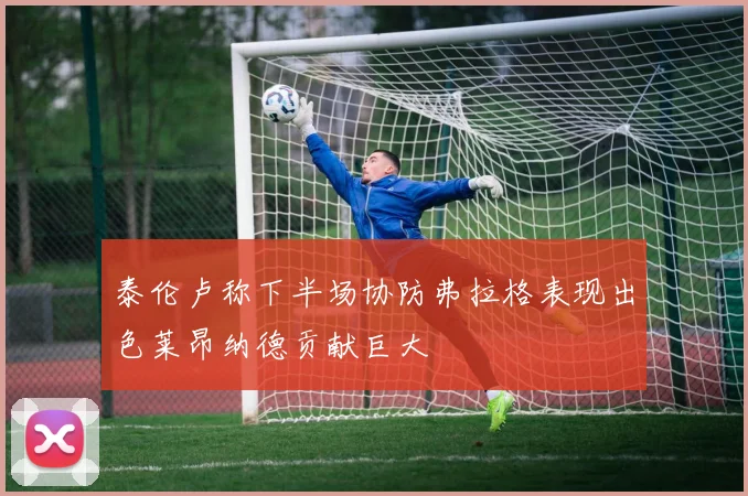 泰伦卢称下半场协防弗拉格表现出色莱昂纳德贡献巨大