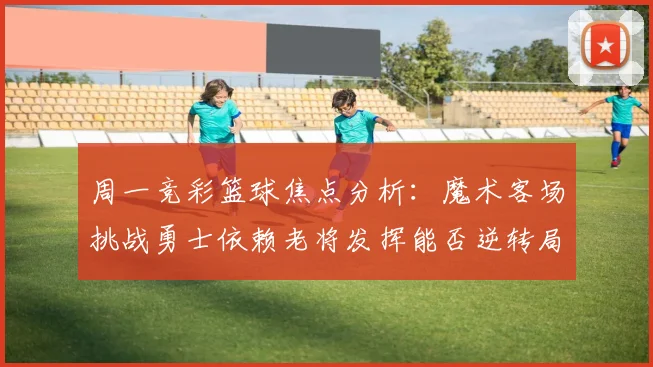 周一竞彩篮球焦点分析：魔术客场挑战勇士依赖老将发挥能否逆转局势