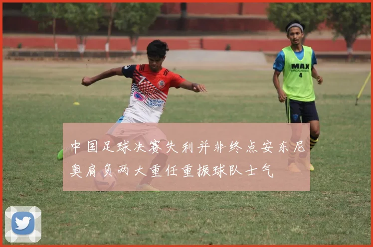 中国足球决赛失利并非终点安东尼奥肩负两大重任重振球队士气
