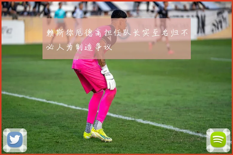 赖斯称厄德高担任队长实至名归不必人为制造争议