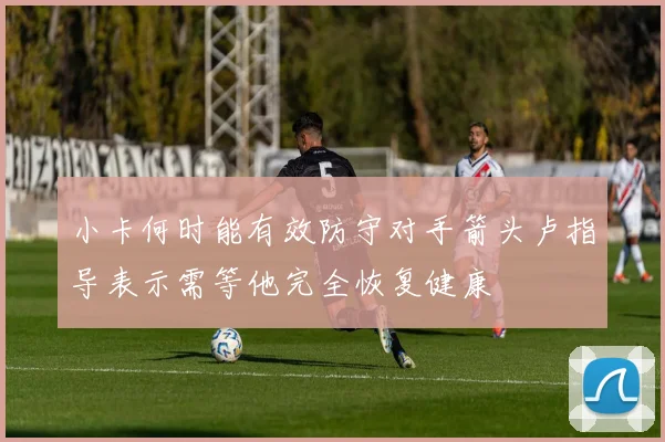 小卡何时能有效防守对手箭头卢指导表示需等他完全恢复健康