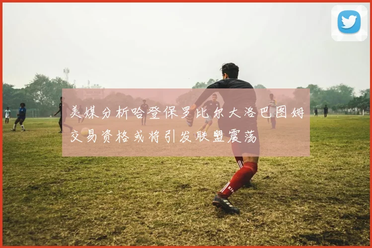 美媒分析哈登保罗比尔大洛巴图姆交易资格或将引发联盟震荡