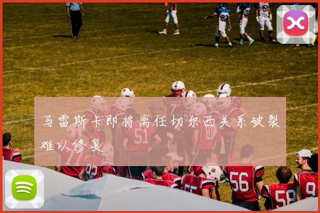 马雷斯卡即将离任切尔西关系破裂难以修复