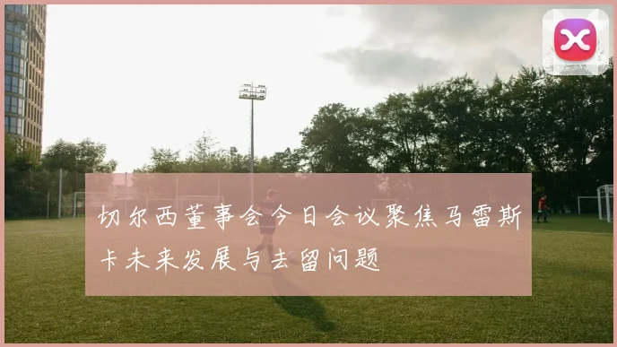 切尔西董事会今日会议聚焦马雷斯卡未来发展与去留问题