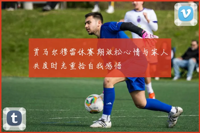 贾马尔穆雷休赛期放松心情与家人共度时光重拾自我感悟