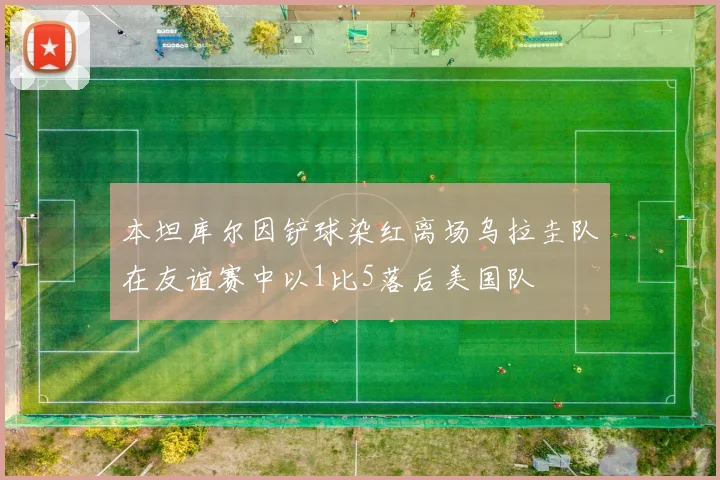 本坦库尔因铲球染红离场乌拉圭队在友谊赛中以1比5落后美国队