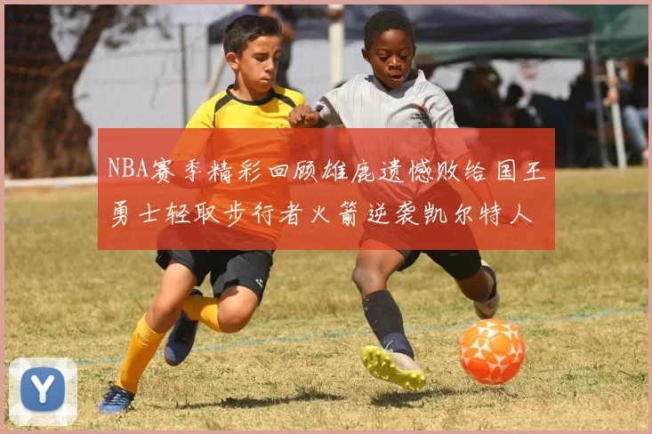 NBA赛季精彩回顾雄鹿遗憾败给国王勇士轻取步行者火箭逆袭凯尔特人