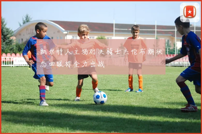 凯尔特人主场对决骑士杰伦布朗状态回暖将全力出战