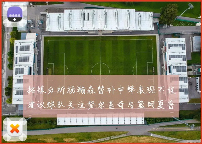 拓媒分析杨瀚森替补中锋表现不佳建议球队关注努尔基奇与篮网夏普