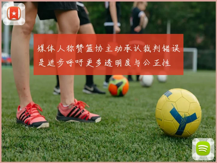 媒体人称赞篮协主动承认裁判错误是进步呼吁更多透明度与公正性