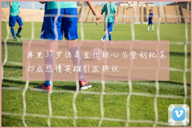 库里37岁仍是金州核心戈登创纪录却成悲情英雄引发热议