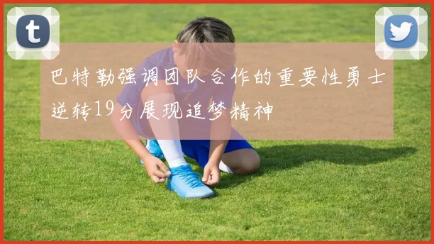 巴特勒强调团队合作的重要性勇士逆转19分展现追梦精神