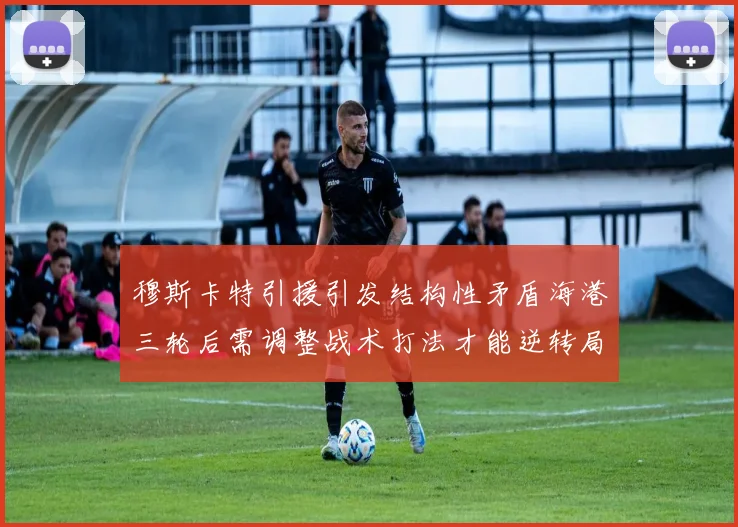 穆斯卡特引援引发结构性矛盾海港三轮后需调整战术打法才能逆转局面
