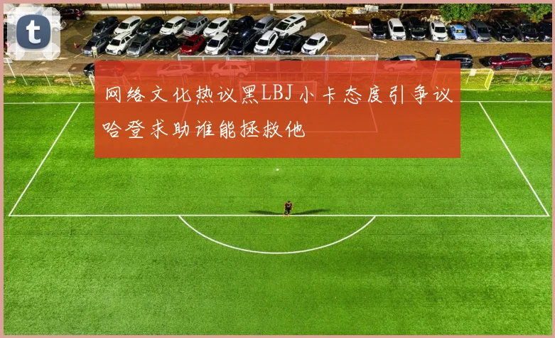 网络文化热议黑LBJ小卡态度引争议哈登求助谁能拯救他