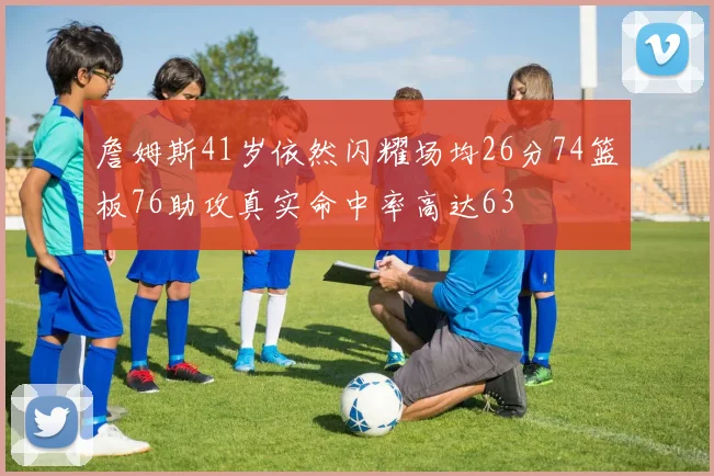 詹姆斯41岁依然闪耀场均26分74篮板76助攻真实命中率高达63