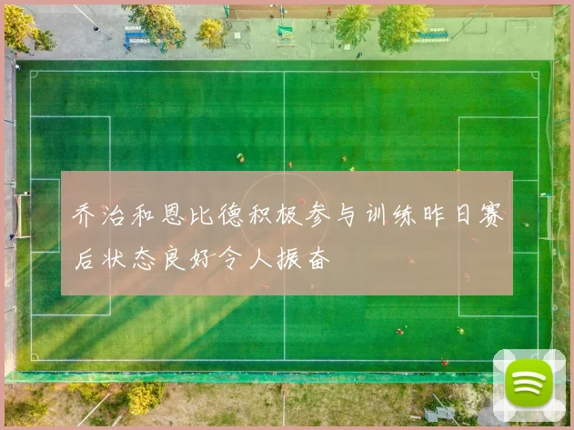 乔治和恩比德积极参与训练昨日赛后状态良好令人振奋