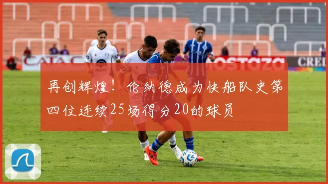 再创辉煌！伦纳德成为快船队史第四位连续25场得分20的球员