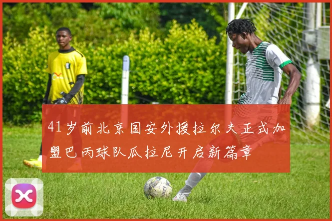 41岁前北京国安外援拉尔夫正式加盟巴丙球队瓜拉尼开启新篇章