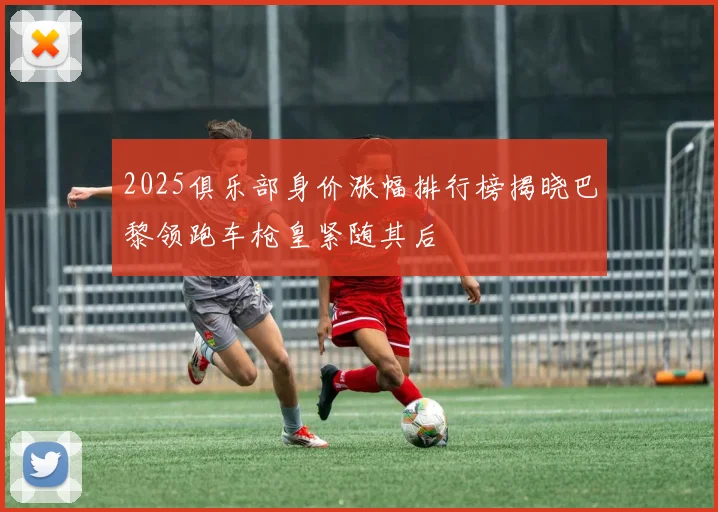 2025俱乐部身价涨幅排行榜揭晓巴黎领跑车枪皇紧随其后