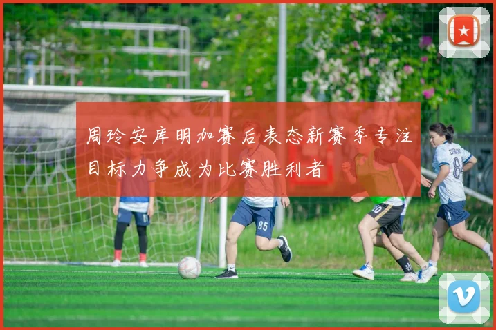 周玲安库明加赛后表态新赛季专注目标力争成为比赛胜利者