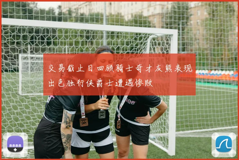 交易截止日回顾骑士奇才灰熊表现出色独行侠爵士遭遇惨败