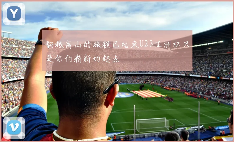 翻越高山的旅程已结束U23亚洲杯只是你们崭新的起点