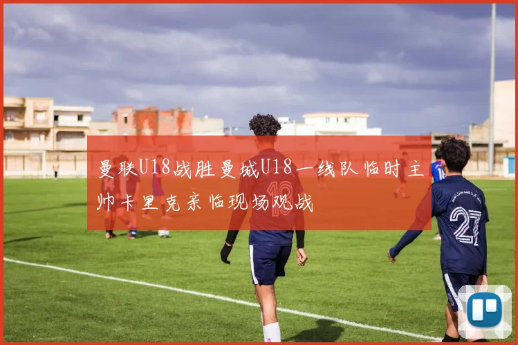 曼联U18战胜曼城U18一线队临时主帅卡里克亲临现场观战