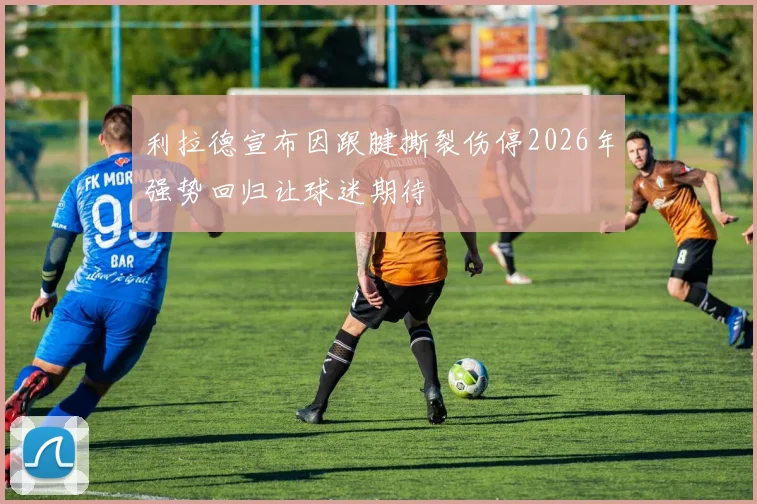 利拉德宣布因跟腱撕裂伤停2026年强势回归让球迷期待
