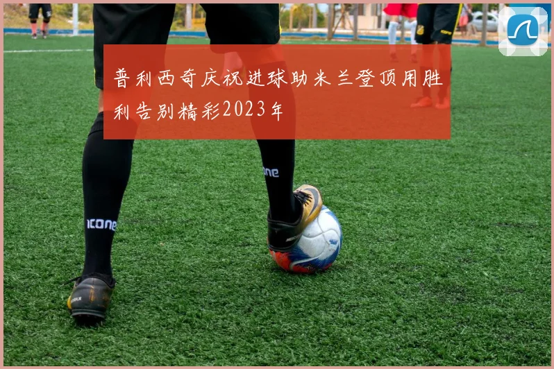 普利西奇庆祝进球助米兰登顶用胜利告别精彩2023年