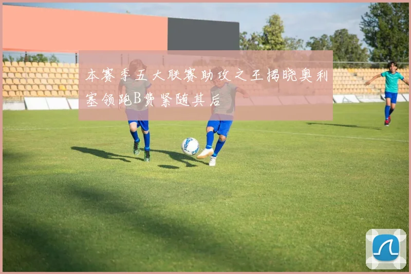 本赛季五大联赛助攻之王揭晓奥利塞领跑B费紧随其后