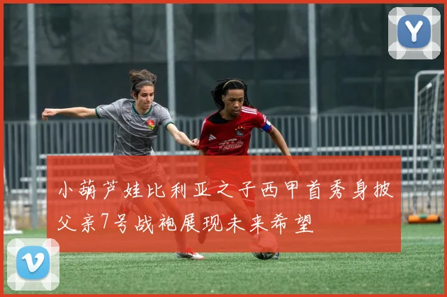 小葫芦娃比利亚之子西甲首秀身披父亲7号战袍展现未来希望