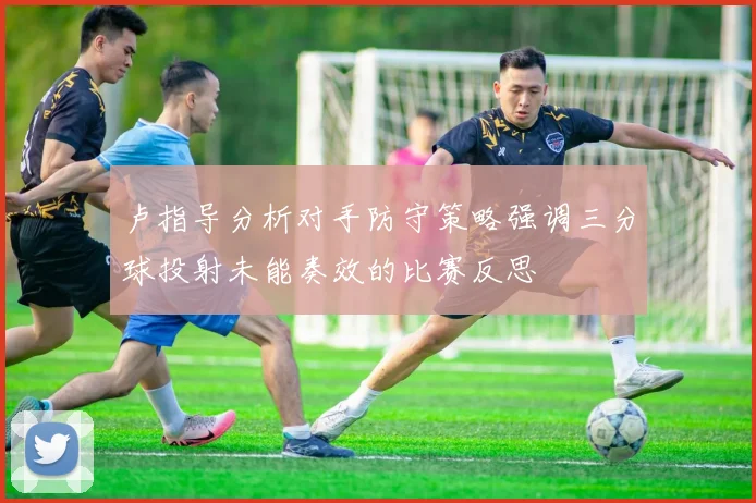 卢指导分析对手防守策略强调三分球投射未能奏效的比赛反思