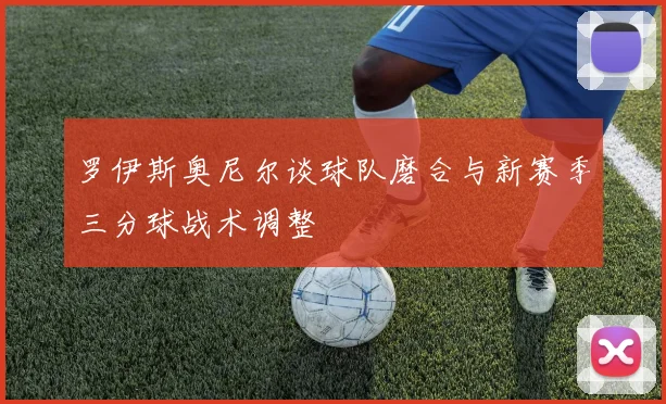 罗伊斯奥尼尔谈球队磨合与新赛季三分球战术调整