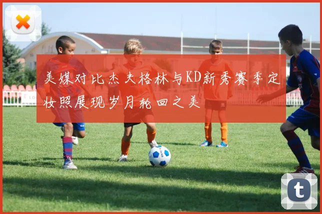 美媒对比杰夫格林与KD新秀赛季定妆照展现岁月轮回之美